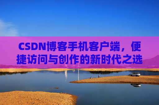 CSDN博客手机客户端，便捷访问与创作的新时代之选
